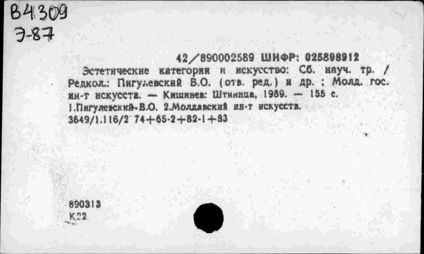 ﻿Э-Я4
42/890002589 ШИФР: 025898912
Эстетические категория и искусство: Сб. науч. тр. / Редкол.: Пигулевский В.О. (отв. ред.) и др. ; Молд. гос. ин-т искусств. — Кишинев: Штиинпа, 1989. — 155 с. 1.Пнгулс»ски1ЬВ.О. г.Молдаэски* ид-т искусств.
3649/1.116/2 74+65-2+82-1 +83
890313
/22